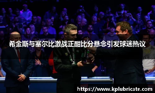 希金斯与塞尔比激战正酣比分悬念引发球迷热议