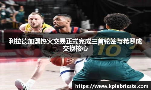 利拉德加盟热火交易正式完成三首轮签与希罗成交换核心